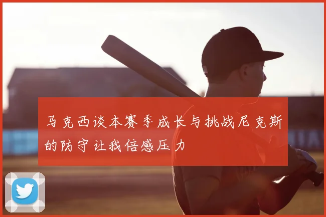 马克西谈本赛季成长与挑战尼克斯的防守让我倍感压力