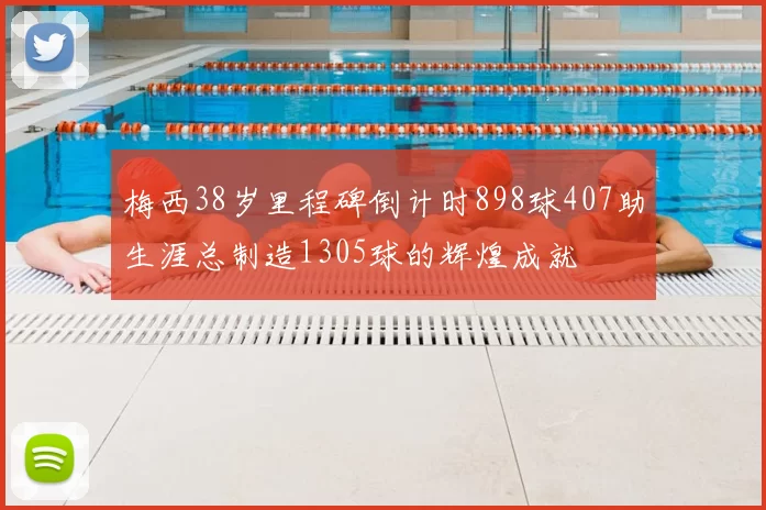 梅西38岁里程碑倒计时898球407助生涯总制造1305球的辉煌成就