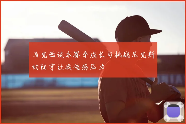 马克西谈本赛季成长与挑战尼克斯的防守让我倍感压力
