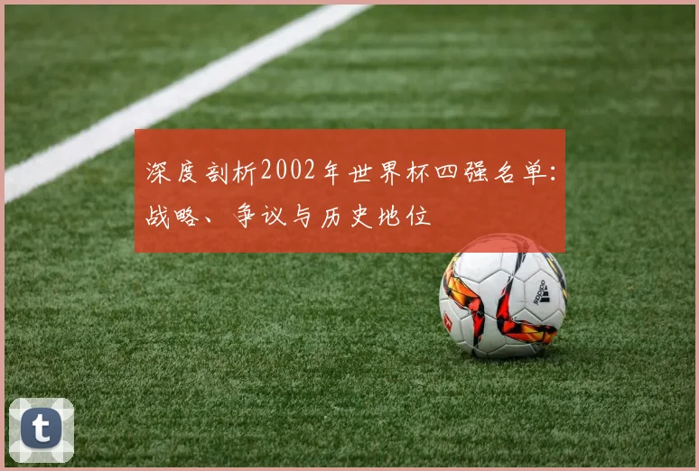 深度剖析2002年世界杯四强名单：战略、争议与历史地位