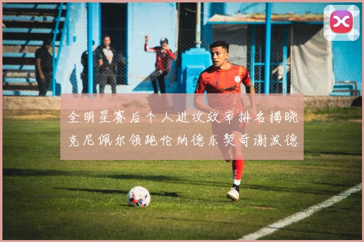 全明星赛后个人进攻效率排名揭晓克尼佩尔领跑伦纳德东契奇谢泼德紧随其后