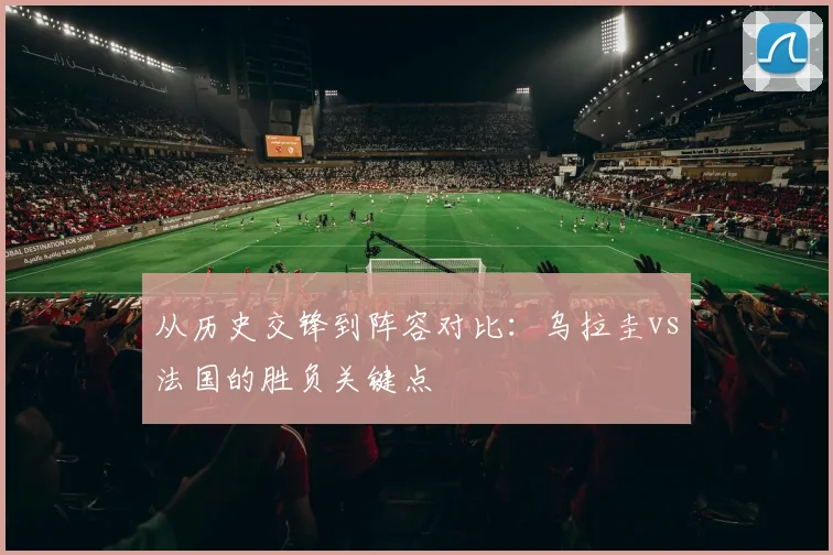 从历史交锋到阵容对比:乌拉圭vs法国的胜负关键点
