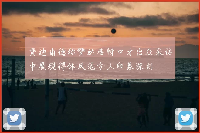 费迪南德称赞达洛特口才出众采访中展现得体风范令人印象深刻