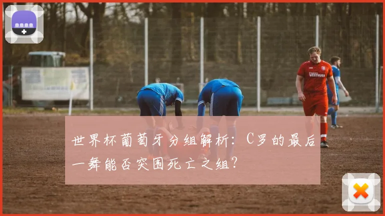 世界杯葡萄牙分组解析:C罗的最后一舞能否突围死亡之组?