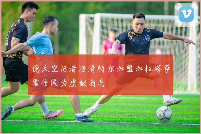 德天空记者澄清特尔加盟加拉塔萨雷传闻为虚假消息