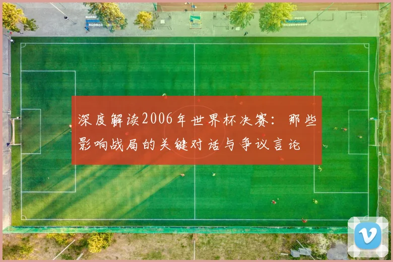 深度解读2006年世界杯决赛:那些影响战局的关键对话与争议言论
