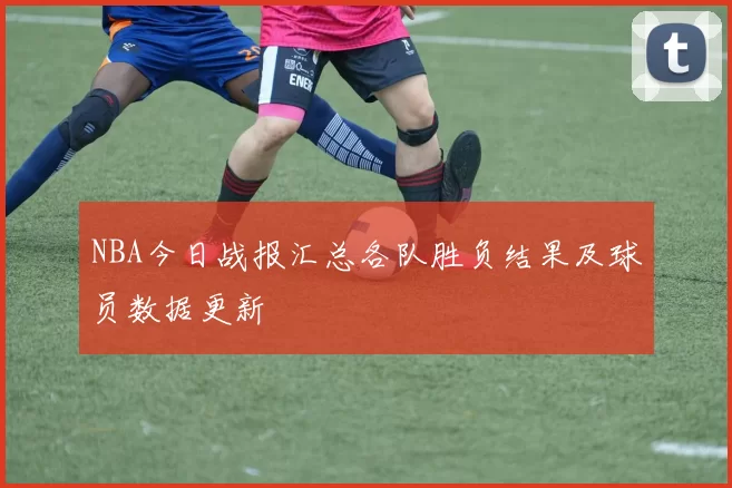 NBA今日战报汇总各队胜负结果及球员数据更新