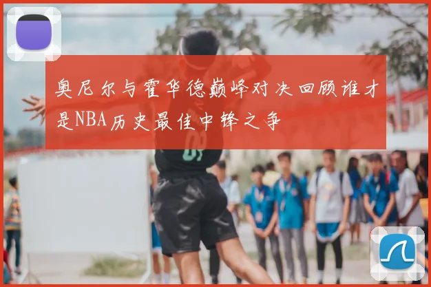 奥尼尔与霍华德巅峰对决回顾谁才是NBA历史最佳中锋之争