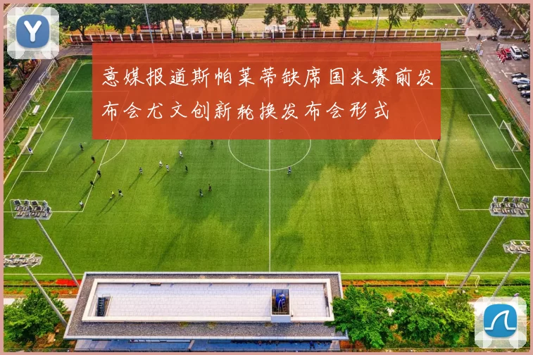 意媒报道斯帕莱蒂缺席国米赛前发布会尤文创新轮换发布会形式