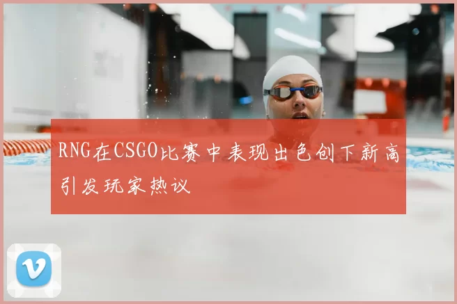 RNG在CSGO比赛中表现出色创下新高引发玩家热议