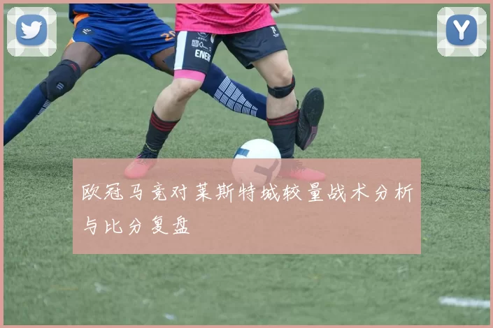 欧冠马竞对莱斯特城较量战术分析与比分复盘