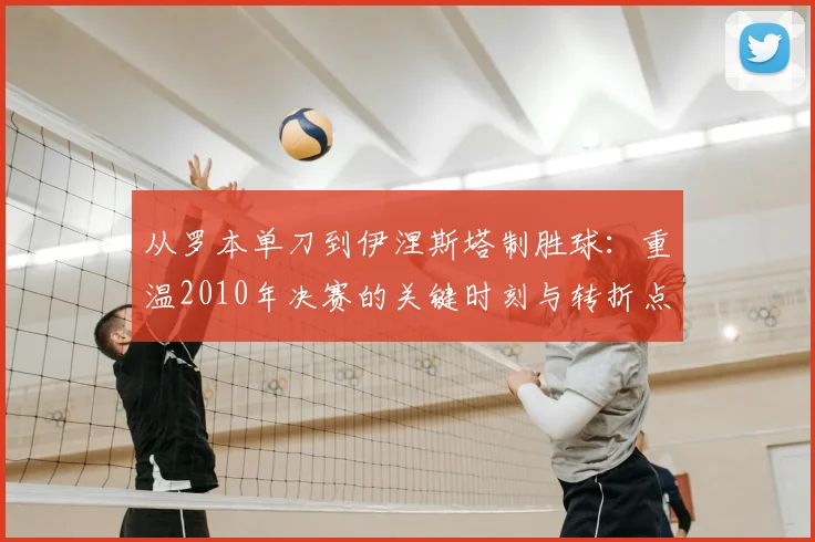 从罗本单刀到伊涅斯塔制胜球：重温2010年决赛的关键时刻与转折点
