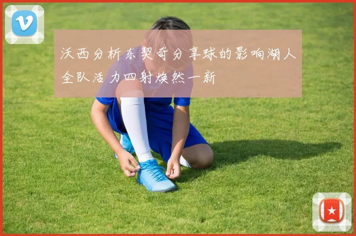 沃西分析东契奇分享球的影响湖人全队活力四射焕然一新