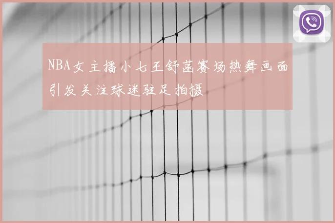 NBA女主播小七王舒菡赛场热舞画面引发关注球迷驻足拍摄