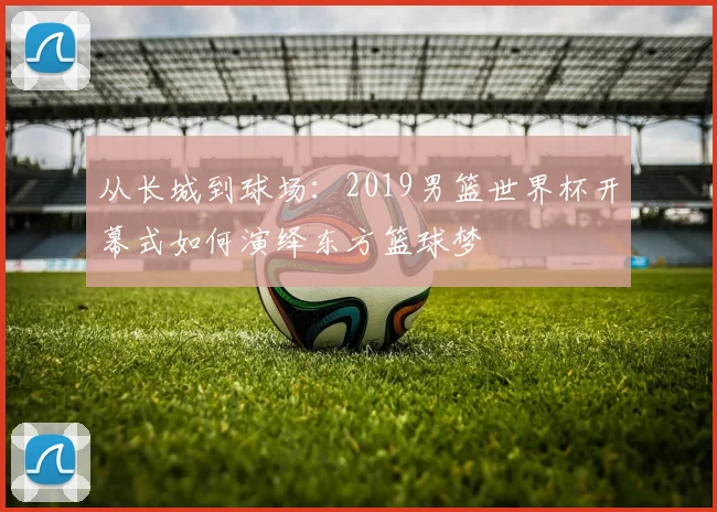 从长城到球场:2019男篮世界杯开幕式如何演绎东方篮球梦