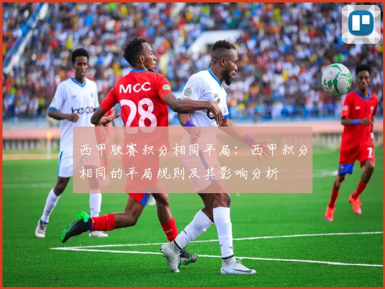 西甲联赛积分相同平局：西甲积分相同的平局规则及其影响分析