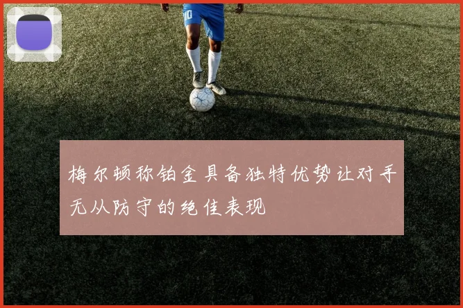 梅尔顿称铂金具备独特优势让对手无从防守的绝佳表现