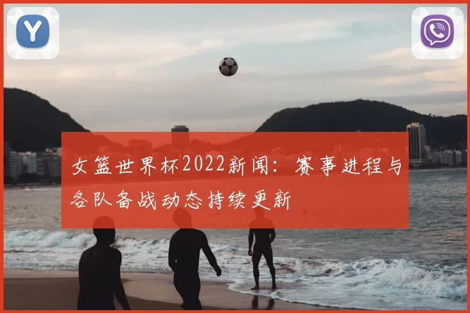 女篮世界杯2022新闻：赛事进程与各队备战动态持续更新