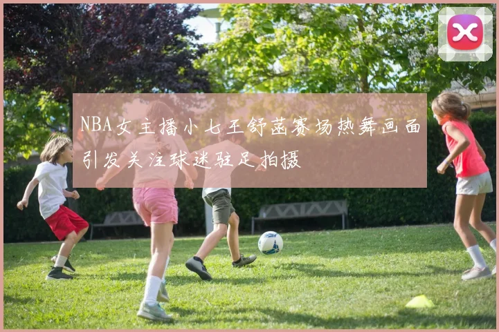 NBA女主播小七王舒菡赛场热舞画面引发关注球迷驻足拍摄