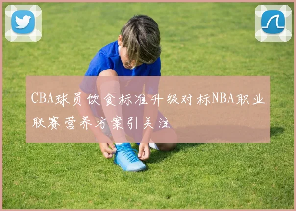 CBA球员饮食标准升级对标NBA职业联赛营养方案引关注