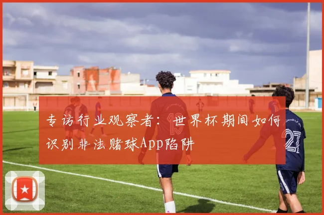 专访行业观察者:世界杯期间如何识别非法赌球App陷阱
