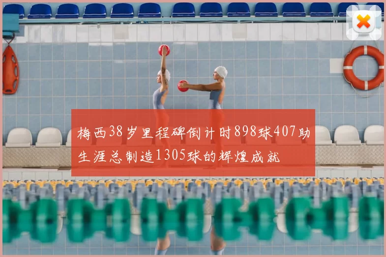 梅西38岁里程碑倒计时898球407助生涯总制造1305球的辉煌成就