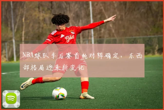 NBA球队季后赛首轮对阵确定，东西部格局迎来新变化