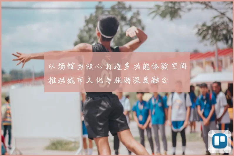 以场馆为核心打造多功能体验空间推动城市文化与旅游深度融合