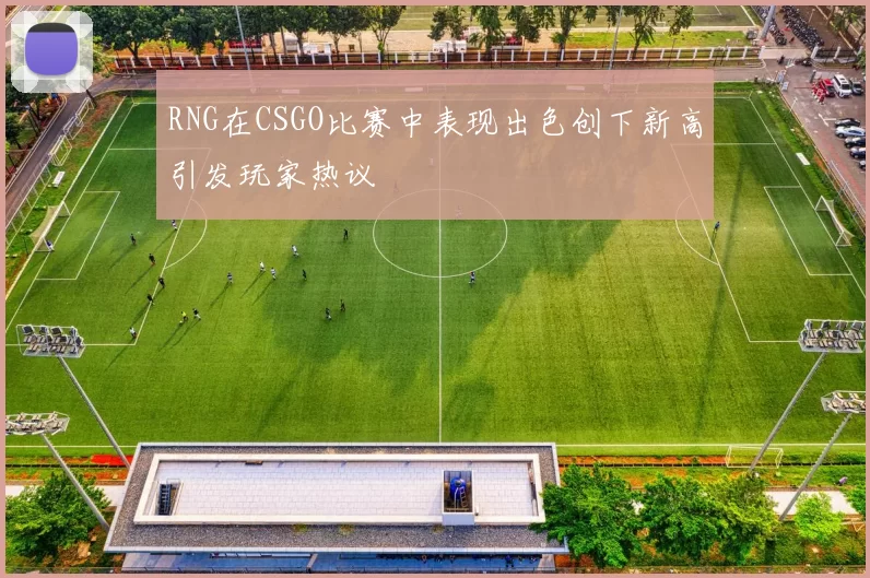 RNG在CSGO比赛中表现出色创下新高引发玩家热议