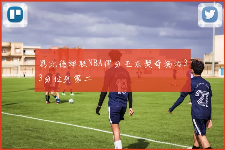 恩比德蝉联NBA得分王东契奇场均33分位列第二