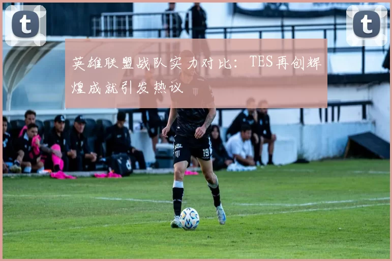 英雄联盟战队实力对比：TES再创辉煌成就引发热议