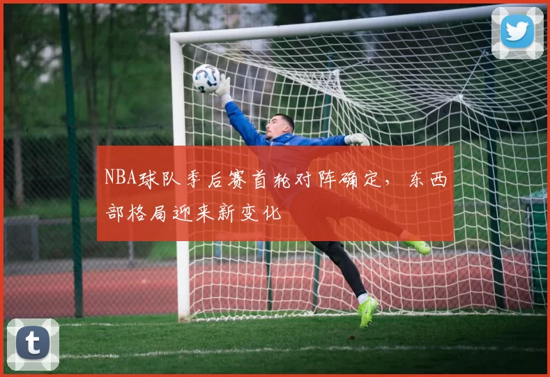 NBA球队季后赛首轮对阵确定，东西部格局迎来新变化