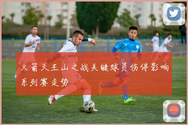 火箭天王山之战关键球员伤停影响系列赛走势