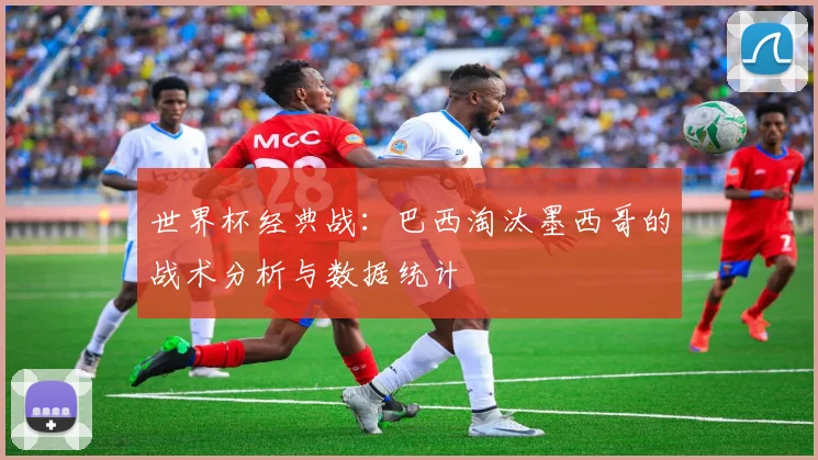 世界杯经典战:巴西淘汰墨西哥的战术分析与数据统计