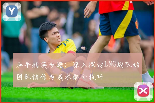 和平精英专题:深入探讨LNG战队的团队协作与战术配合技巧