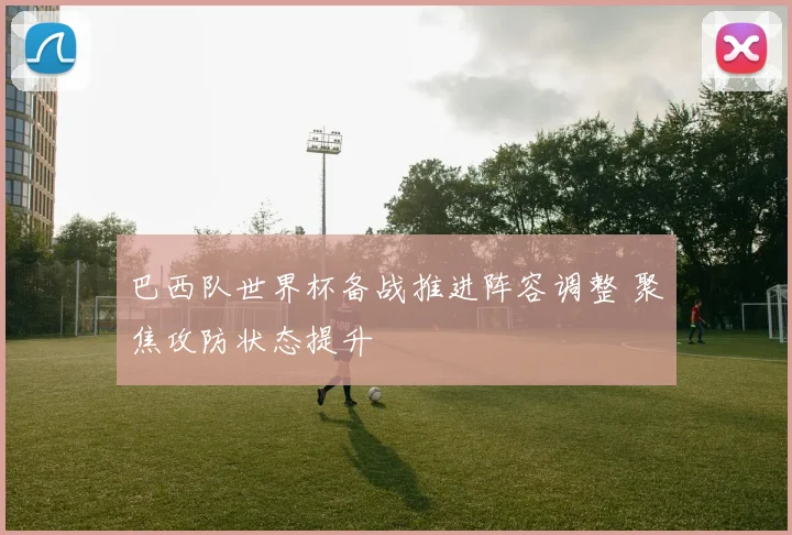 巴西队世界杯备战推进阵容调整 聚焦攻防状态提升