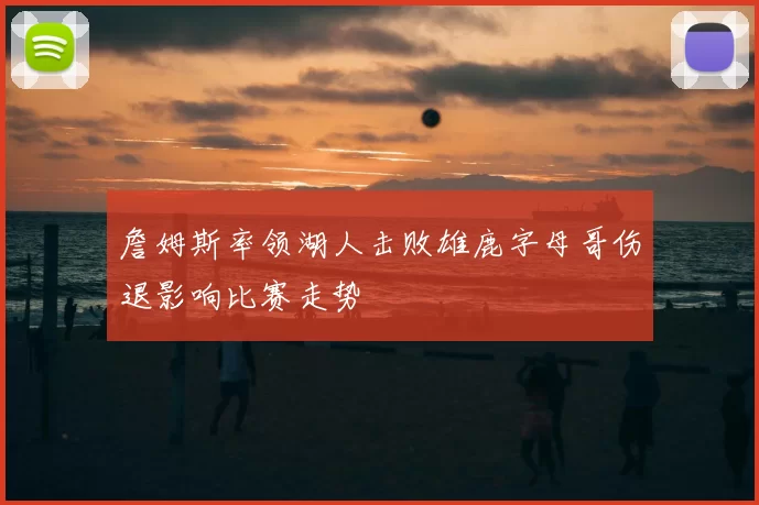 詹姆斯率领湖人击败雄鹿字母哥伤退影响比赛走势