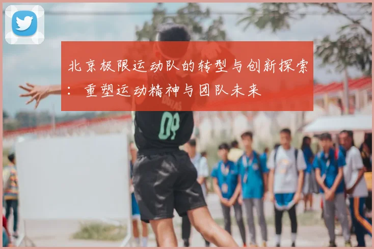 北京极限运动队的转型与创新探索：重塑运动精神与团队未来
