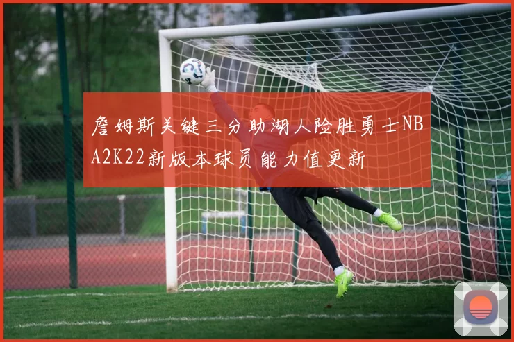詹姆斯关键三分助湖人险胜勇士NBA2K22新版本球员能力值更新