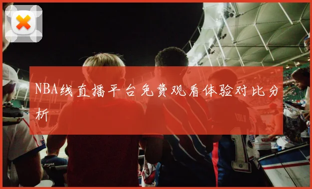 NBA线直播平台免费观看体验对比分析