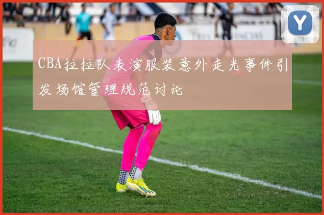 CBA拉拉队表演服装意外走光事件引发场馆管理规范讨论