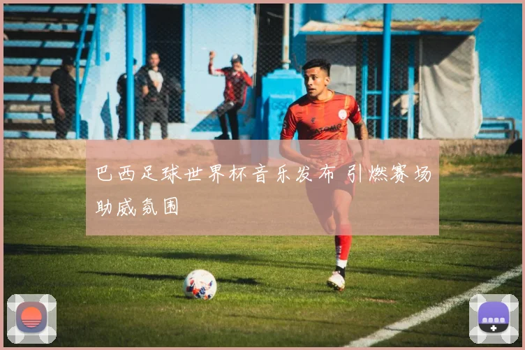 巴西足球世界杯音乐发布 引燃赛场助威氛围