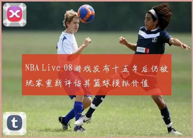 NBA Live 08游戏发布十五年后仍被玩家重新评估其篮球模拟价值