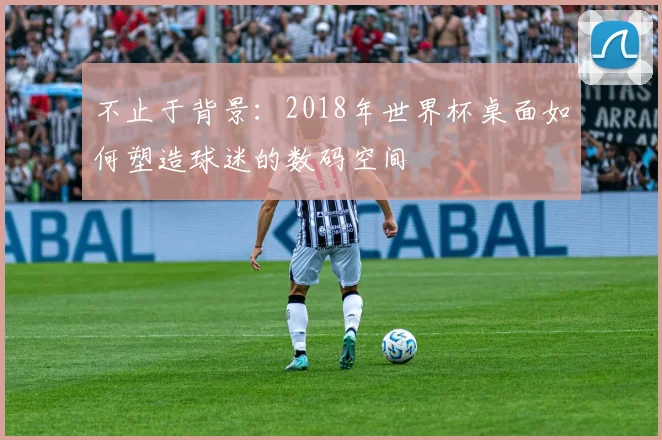 不止于背景：2018年世界杯桌面如何塑造球迷的数码空间