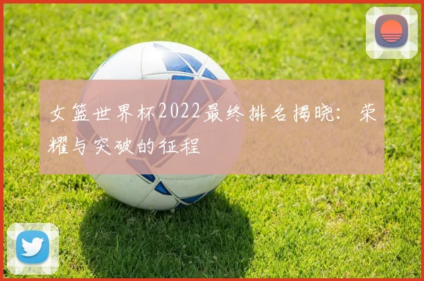 女篮世界杯2022最终排名揭晓:荣耀与突破的征程