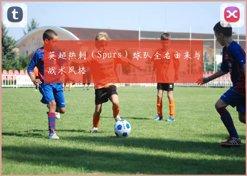 英超热刺（Spurs）球队全名由来与战术风格