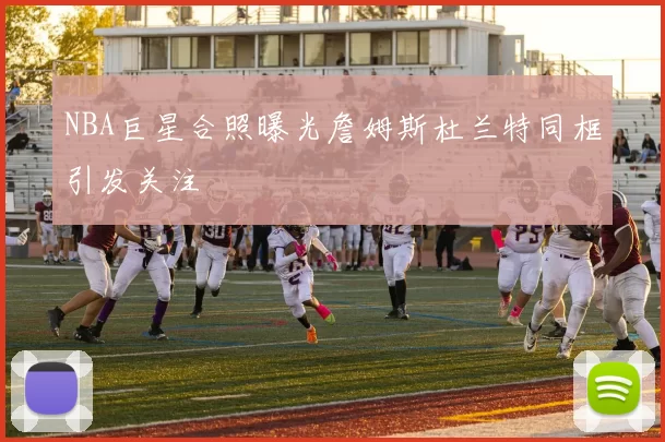 NBA巨星合照曝光詹姆斯杜兰特同框引发关注