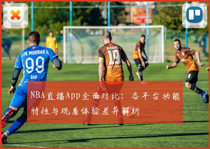 NBA直播App全面对比：各平台功能特性与观看体验差异解析