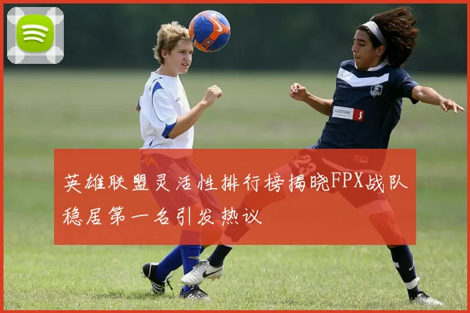 英雄联盟灵活性排行榜揭晓FPX战队稳居第一名引发热议