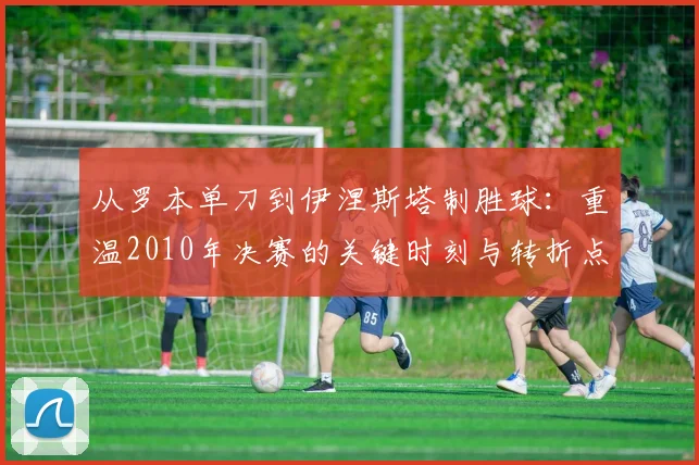 从罗本单刀到伊涅斯塔制胜球：重温2010年决赛的关键时刻与转折点